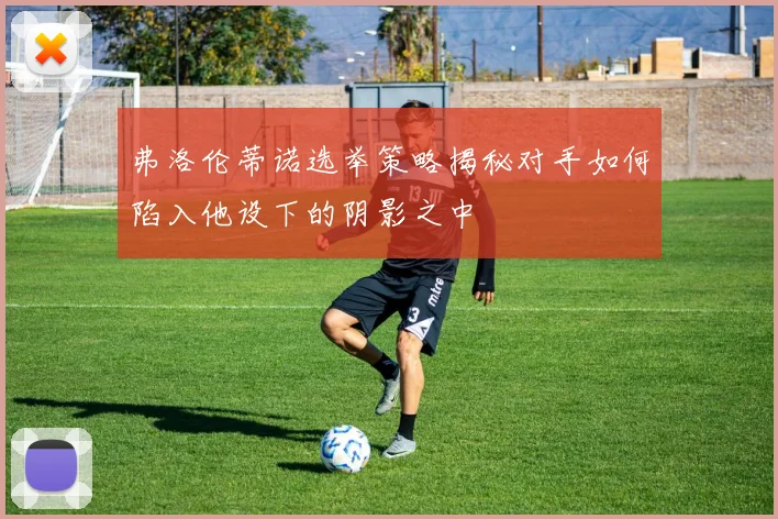 弗洛伦蒂诺选举策略揭秘对手如何陷入他设下的阴影之中