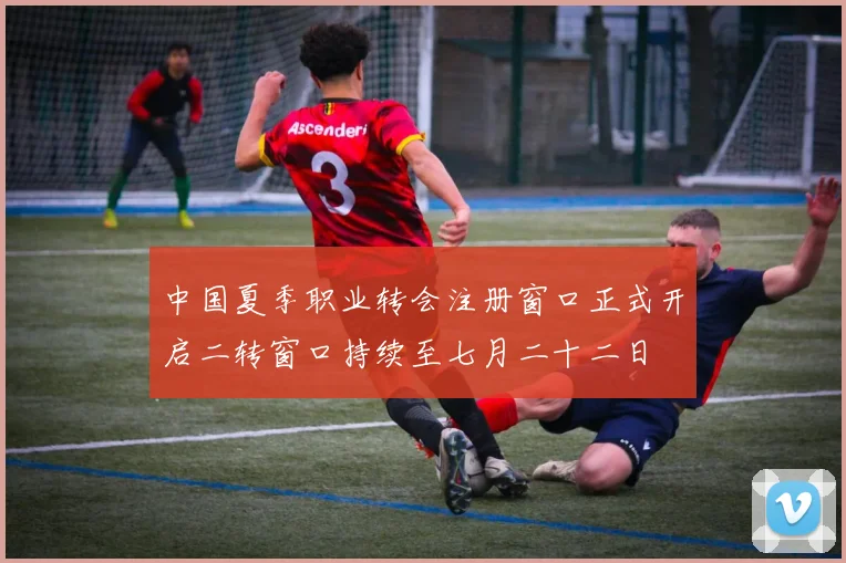 中国夏季职业转会注册窗口正式开启二转窗口持续至七月二十二日