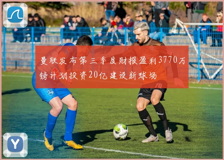 曼联发布第三季度财报盈利3770万镑计划投资20亿建设新球场