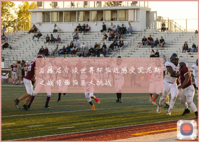 后藤启介谈世界杯临近感受突尼斯之战将面临巨大挑战