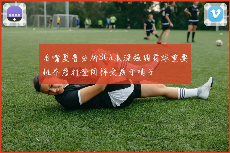 名嘴夏普分析SGA表现强调罚球重要性乔詹科登同样受益于哨子