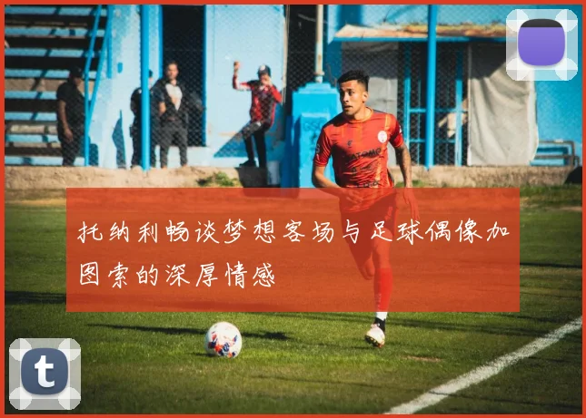 托纳利畅谈梦想客场与足球偶像加图索的深厚情感