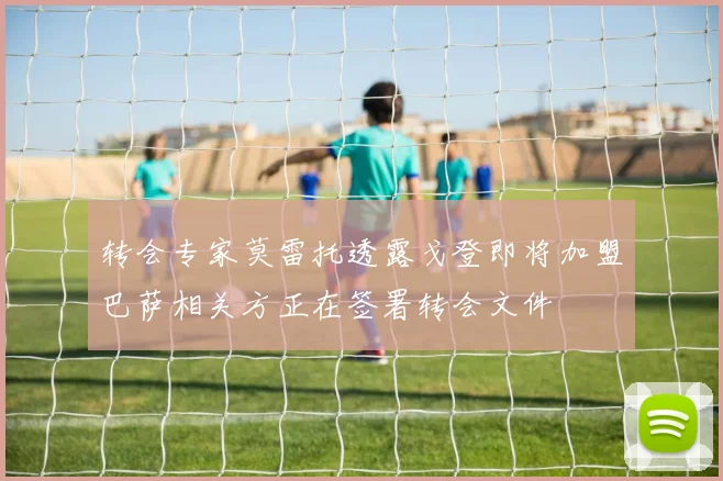 转会专家莫雷托透露戈登即将加盟巴萨相关方正在签署转会文件