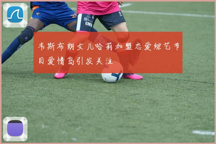 韦斯布朗女儿哈莉加盟恋爱综艺节目爱情岛引发关注