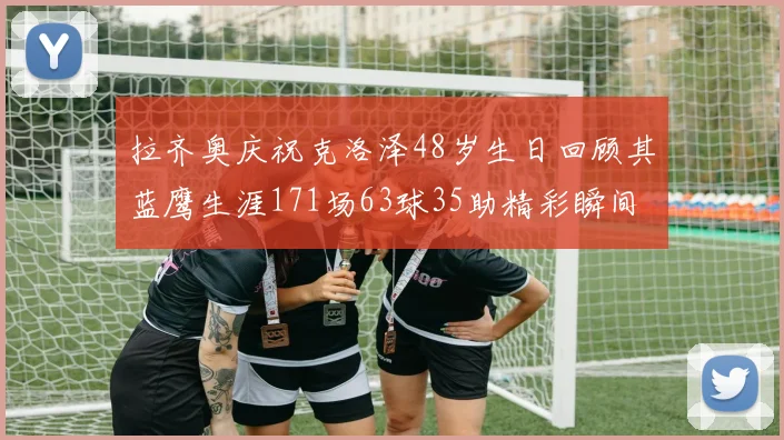 拉齐奥庆祝克洛泽48岁生日回顾其蓝鹰生涯171场63球35助精彩瞬间