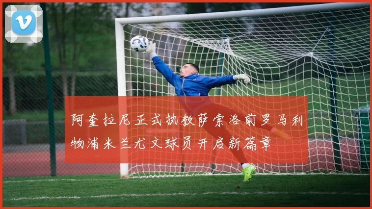 阿奎拉尼正式执教萨索洛前罗马利物浦米兰尤文球员开启新篇章