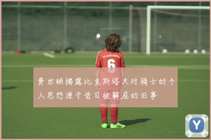 费尔顿揭露比克斯塔夫对骑士的个人恩怨源于昔日被解雇的旧事