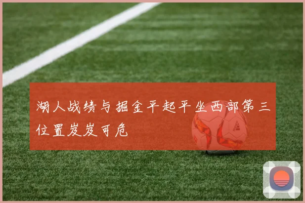 湖人战绩与掘金平起平坐西部第三位置岌岌可危
