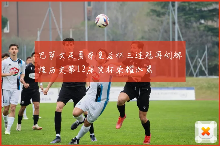 巴萨女足勇夺皇后杯三连冠再创辉煌历史第12座奖杯荣耀加冕