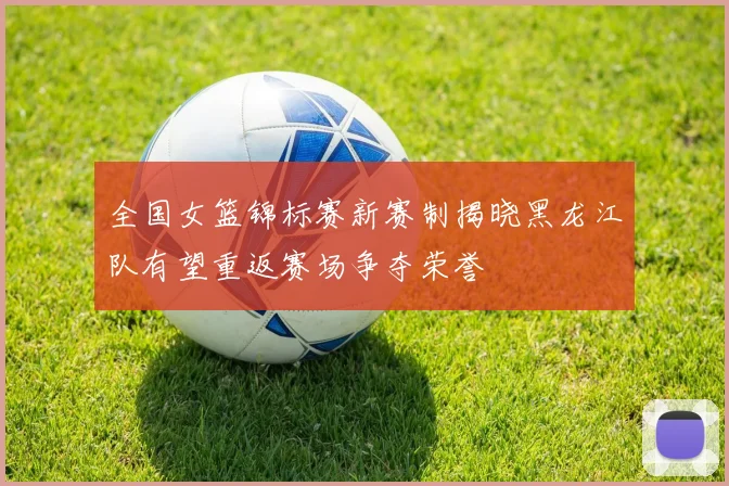 全国女篮锦标赛新赛制揭晓黑龙江队有望重返赛场争夺荣誉