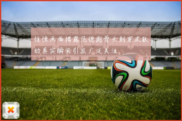 惊悚画面揭露范德彪骨头刺穿皮肤的真实瞬间引发广泛关注