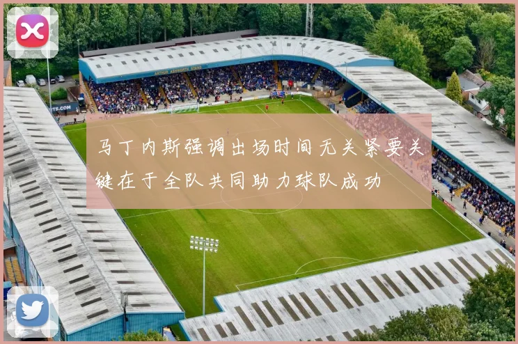 马丁内斯强调出场时间无关紧要关键在于全队共同助力球队成功