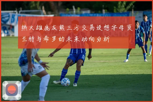 热火雄鹿灰熊三方交易设想字母莫兰特与希罗的未来动向分析