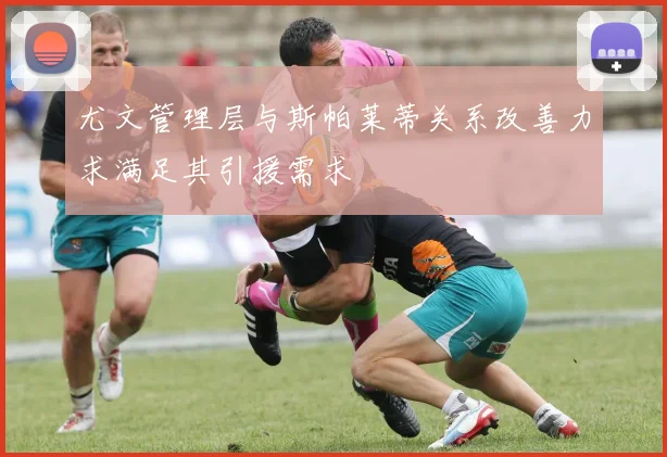 尤文管理层与斯帕莱蒂关系改善力求满足其引援需求