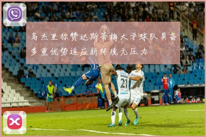 乌杰里称赞达斯蒂梅大学球队具备多重优势适应新环境无压力
