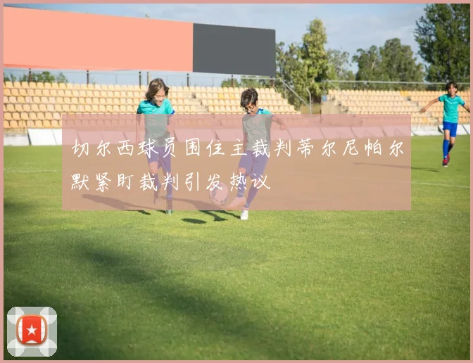 切尔西球员围住主裁判蒂尔尼帕尔默紧盯裁判引发热议